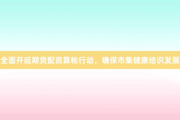 全面开延期货配资算帐行动，确保市集健康结识发展