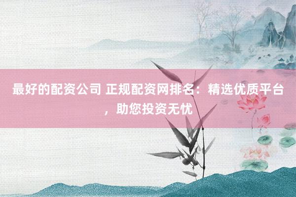最好的配资公司 正规配资网排名：精选优质平台，助您投资无忧