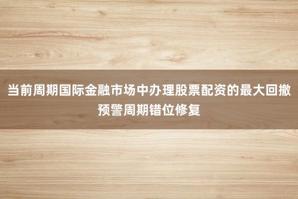 当前周期国际金融市场中办理股票配资的最大回撤预警周期错位修复