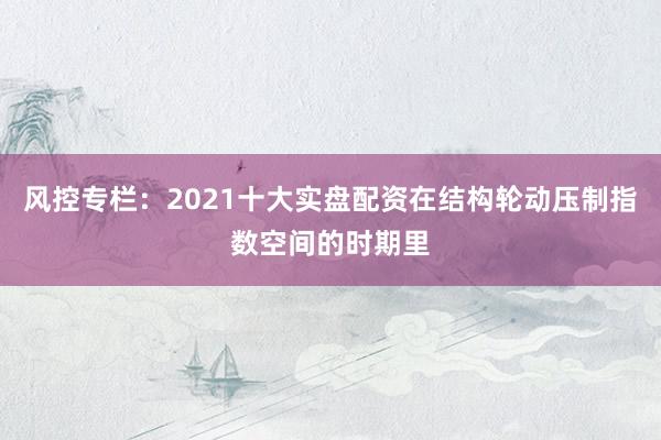风控专栏：2021十大实盘配资在结构轮动压制指数空间的时期里