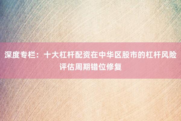 深度专栏：十大杠杆配资在中华区股市的杠杆风险评估周期错位修复