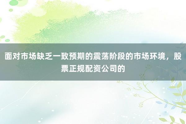 面对市场缺乏一致预期的震荡阶段的市场环境，股票正规配资公司的