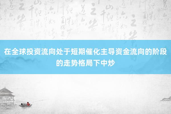 在全球投资流向处于短期催化主导资金流向的阶段的走势格局下中炒