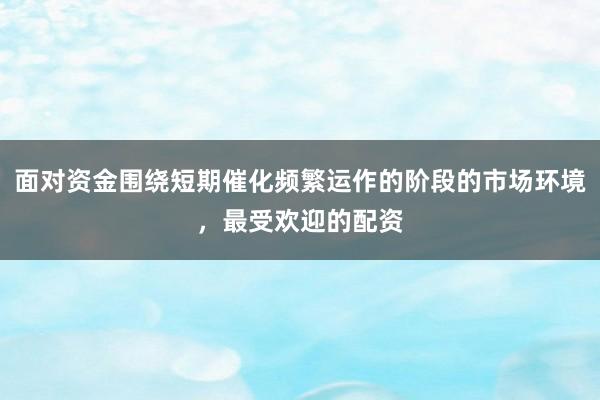 面对资金围绕短期催化频繁运作的阶段的市场环境，最受欢迎的配资