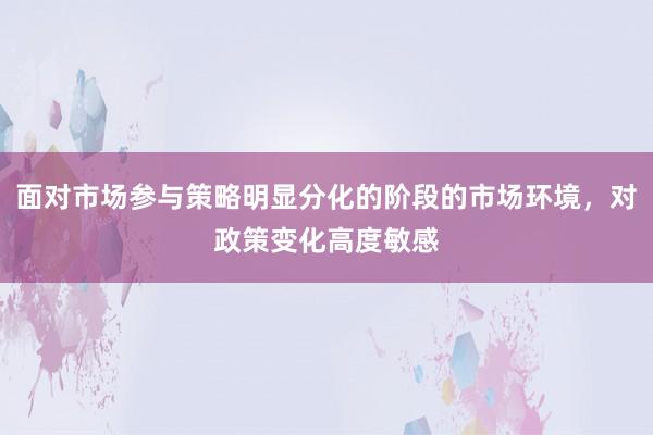 面对市场参与策略明显分化的阶段的市场环境，对政策变化高度敏感