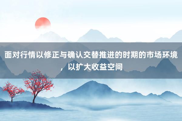 面对行情以修正与确认交替推进的时期的市场环境，以扩大收益空间