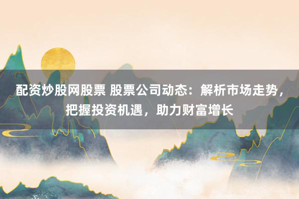 配资炒股网股票 股票公司动态：解析市场走势，把握投资机遇，助力财富增长
