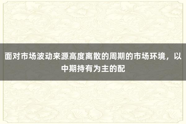 面对市场波动来源高度离散的周期的市场环境，以中期持有为主的配