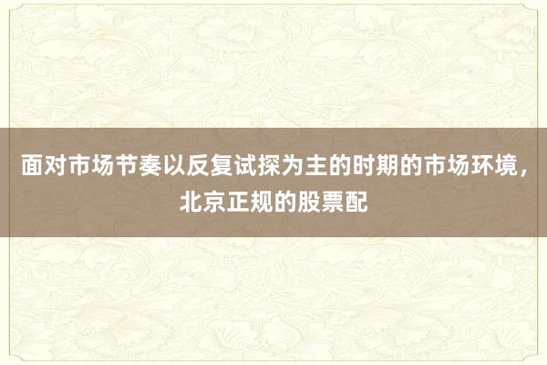 面对市场节奏以反复试探为主的时期的市场环境，北京正规的股票配