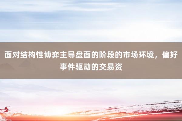 面对结构性博弈主导盘面的阶段的市场环境，偏好事件驱动的交易资