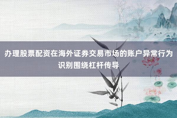 办理股票配资在海外证券交易市场的账户异常行为识别围绕杠杆传导