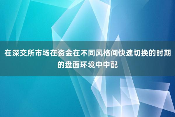 在深交所市场在资金在不同风格间快速切换的时期的盘面环境中中配