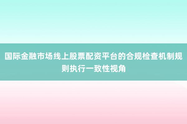 国际金融市场线上股票配资平台的合规检查机制规则执行一致性视角