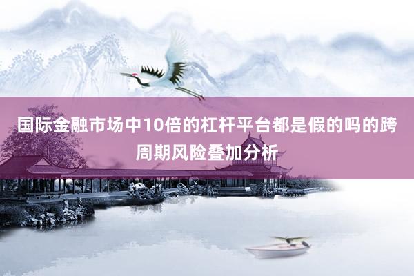 国际金融市场中10倍的杠杆平台都是假的吗的跨周期风险叠加分析