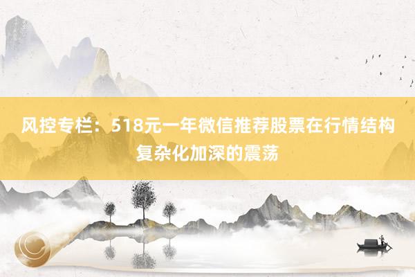 风控专栏：518元一年微信推荐股票在行情结构复杂化加深的震荡