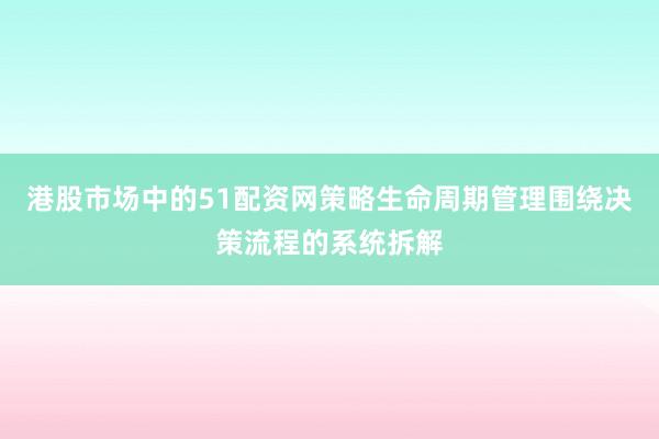 港股市场中的51配资网策略生命周期管理围绕决策流程的系统拆解