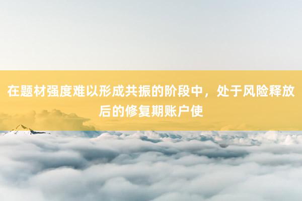 在题材强度难以形成共振的阶段中，处于风险释放后的修复期账户使