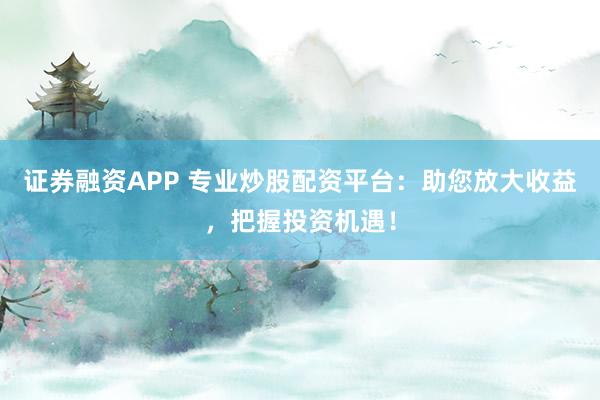 证券融资APP 专业炒股配资平台：助您放大收益，把握投资机遇！