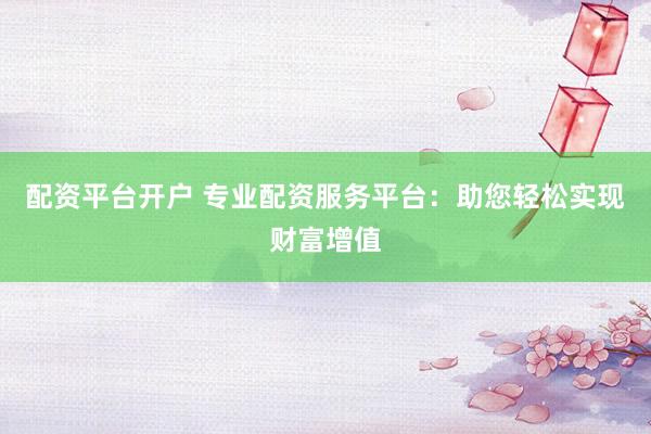 配资平台开户 专业配资服务平台：助您轻松实现财富增值