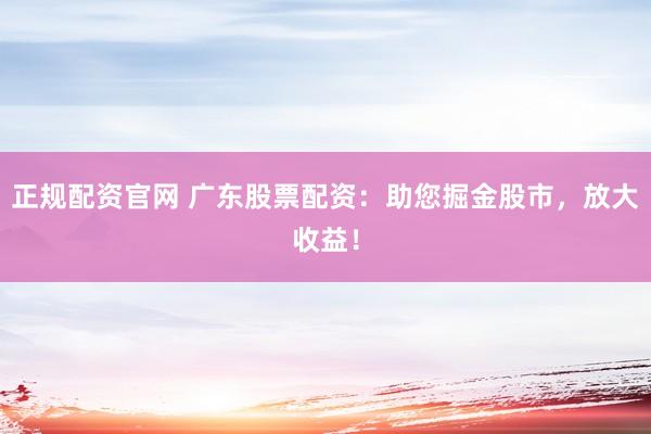 正规配资官网 广东股票配资：助您掘金股市，放大收益！