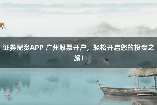 证券配资APP 广州股票开户，轻松开启您的投资之旅！