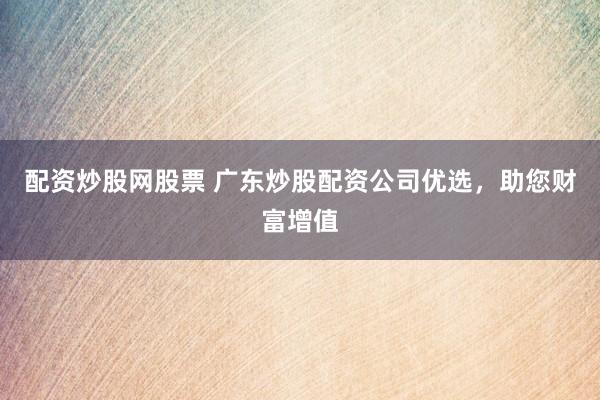 配资炒股网股票 广东炒股配资公司优选，助您财富增值