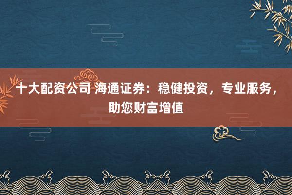 十大配资公司 海通证券:稳健投资,专业服务,助您财富增值