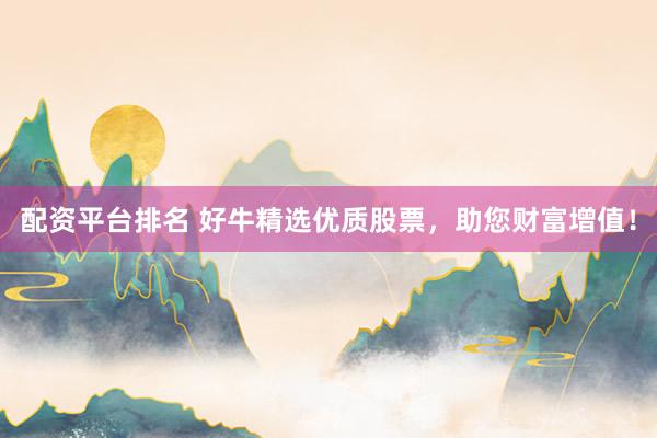 配资平台排名 好牛精选优质股票,助您财富增值!