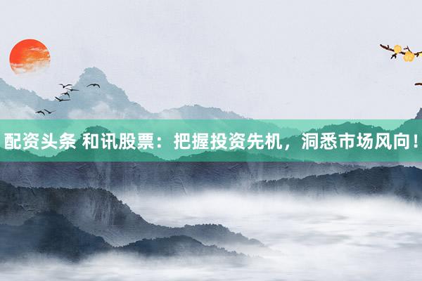 配资头条 和讯股票:把握投资先机,洞悉市场风向!
