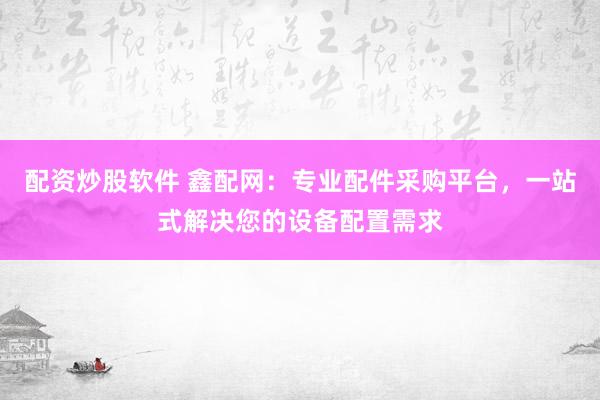 配资炒股软件 鑫配网:专业配件采购平台,一站式解决您的设备配置需求