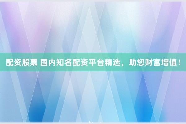 配资股票 国内知名配资平台精选，助您财富增值！