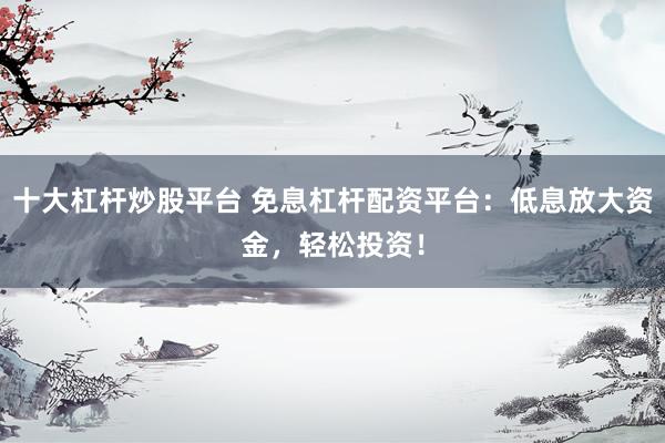 十大杠杆炒股平台 免息杠杆配资平台:低息放大资金,轻松投资!