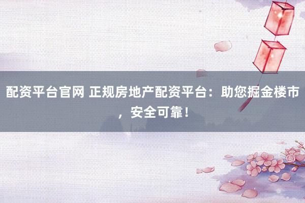 配资平台官网 正规房地产配资平台：助您掘金楼市，安全可靠！
