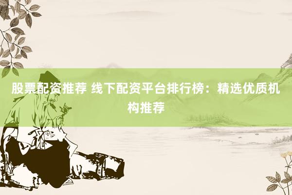 股票配资推荐 线下配资平台排行榜：精选优质机构推荐