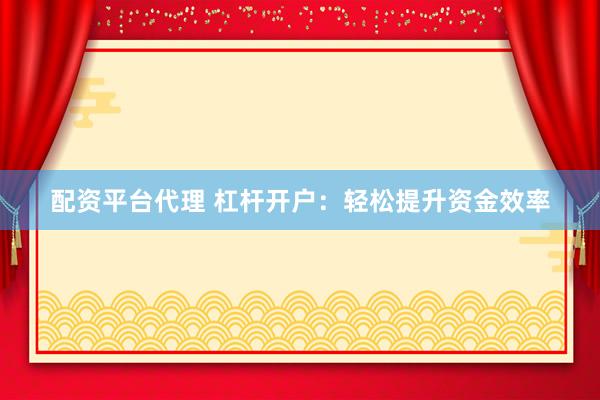 配资平台代理 杠杆开户：轻松提升资金效率