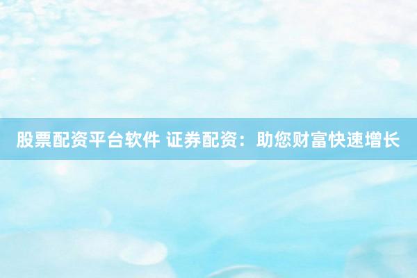 股票配资平台软件 证券配资：助您财富快速增长