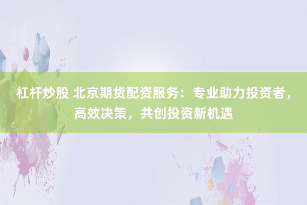 杠杆炒股 北京期货配资服务：专业助力投资者，高效决策，共创投资新机遇