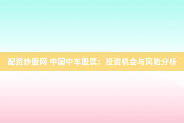 配资炒股网 中国中车股票：投资机会与风险分析