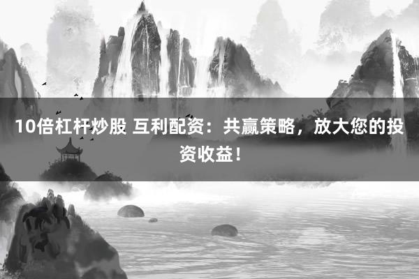 10倍杠杆炒股 互利配资：共赢策略，放大您的投资收益！