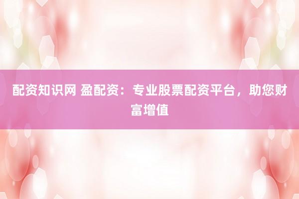 配资知识网 盈配资：专业股票配资平台，助您财富增值