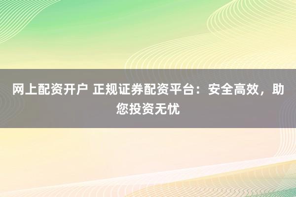 网上配资开户 正规证券配资平台：安全高效，助您投资无忧